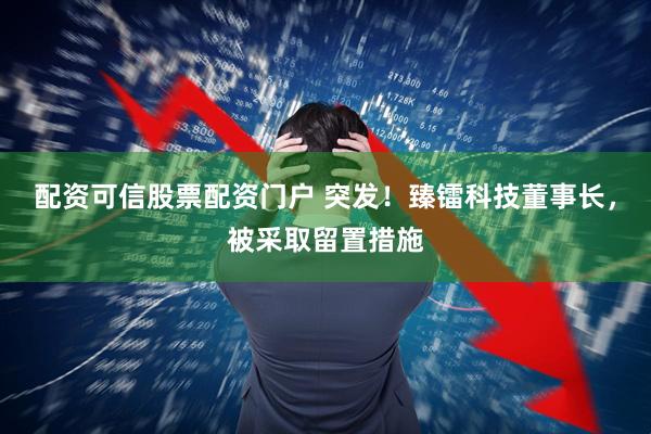 配资可信股票配资门户 突发！臻镭科技董事长，被采取留置措施