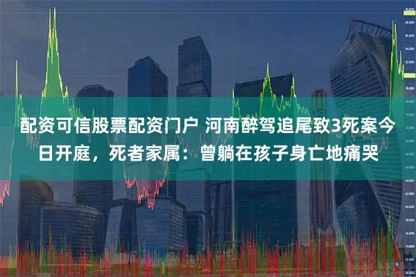 配资可信股票配资门户 河南醉驾追尾致3死案今日开庭，死者家属：曾躺在孩子身亡地痛哭