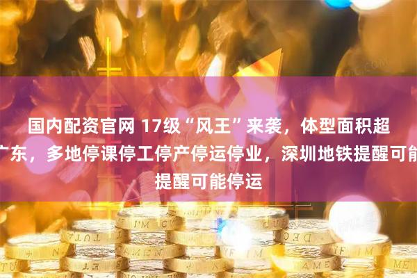 国内配资官网 17级“风王”来袭，体型面积超整个广东，多地停课停工停产停运停业，深圳地铁提醒可能停运