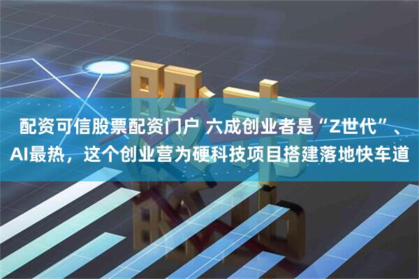 配资可信股票配资门户 六成创业者是“Z世代”、AI最热，这个创业营为硬科技项目搭建落地快车道