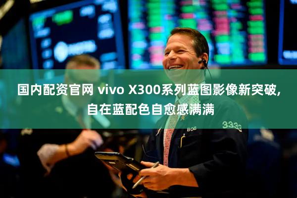 国内配资官网 vivo X300系列蓝图影像新突破, 自在蓝配色自愈感满满