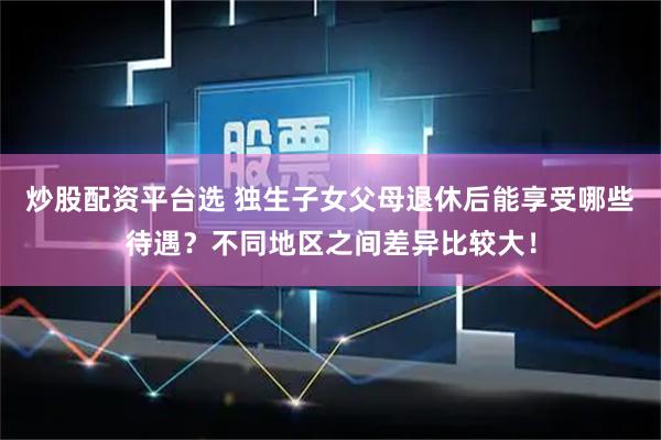 炒股配资平台选 独生子女父母退休后能享受哪些待遇？不同地区之间差异比较大！