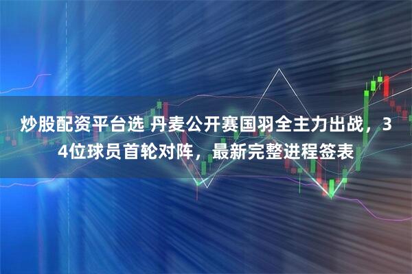 炒股配资平台选 丹麦公开赛国羽全主力出战,34位球员首轮对阵,最新完整进程签表