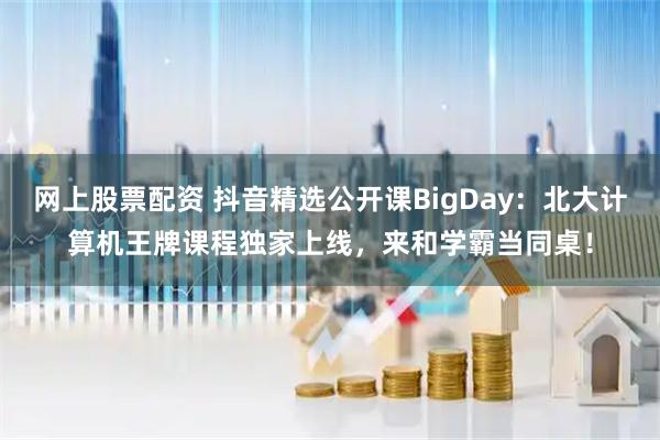 网上股票配资 抖音精选公开课BigDay:北大计算机王牌课程独家上线,来和学霸当同桌!