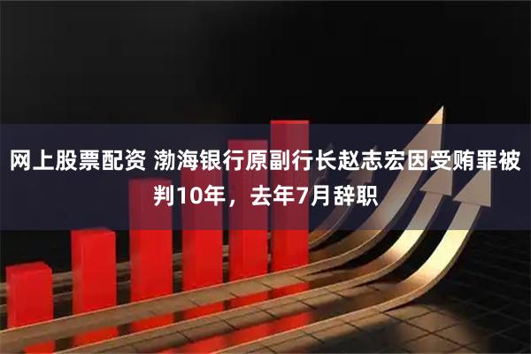 网上股票配资 渤海银行原副行长赵志宏因受贿罪被判10年,去年7月辞职