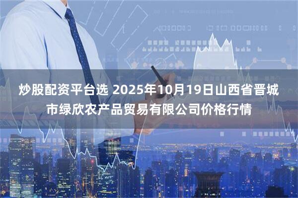 炒股配资平台选 2025年10月19日山西省晋城市绿欣农产品贸易有限公司价格行情