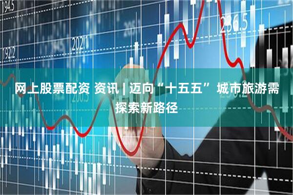 网上股票配资 资讯 | 迈向“十五五” 城市旅游需探索新路径