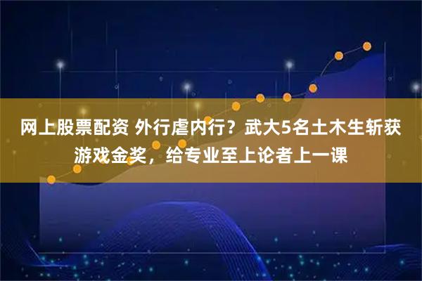 网上股票配资 外行虐内行？武大5名土木生斩获游戏金奖，给专业至上论者上一课