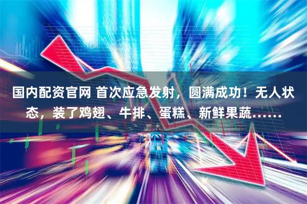 国内配资官网 首次应急发射，圆满成功！无人状态，装了鸡翅、牛排、蛋糕、新鲜果蔬……