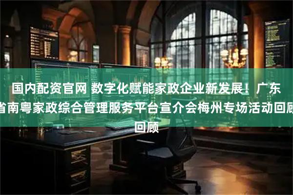 国内配资官网 数字化赋能家政企业新发展！广东省南粤家政综合管理服务平台宣介会梅州专场活动回顾