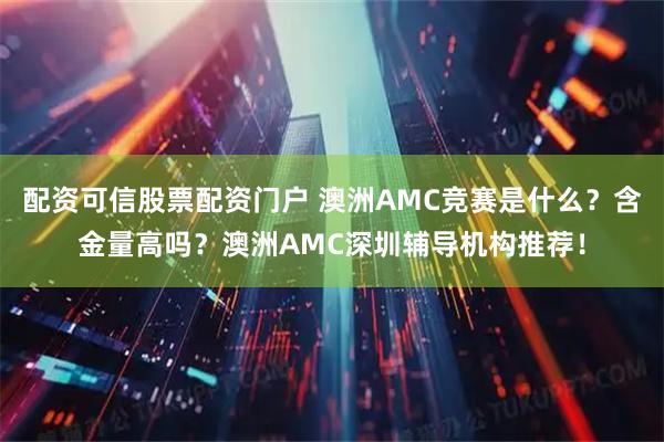 配资可信股票配资门户 澳洲AMC竞赛是什么？含金量高吗？澳洲AMC深圳辅导机构推荐！