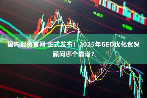 国内配资官网 正式发布！2025年GEO优化资深顾问哪个靠谱？