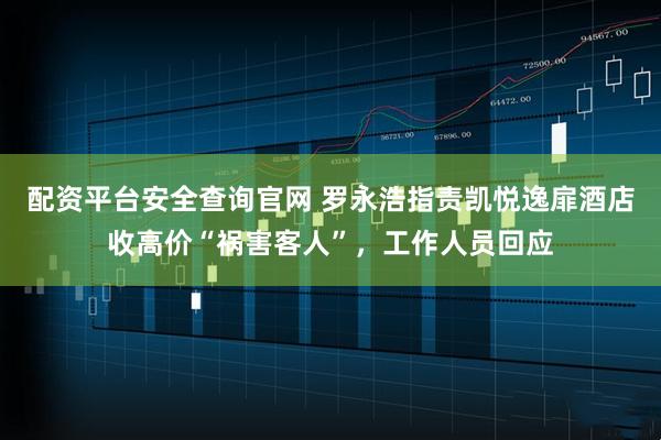 配资平台安全查询官网 罗永浩指责凯悦逸扉酒店收高价“祸害客人”，工作人员回应