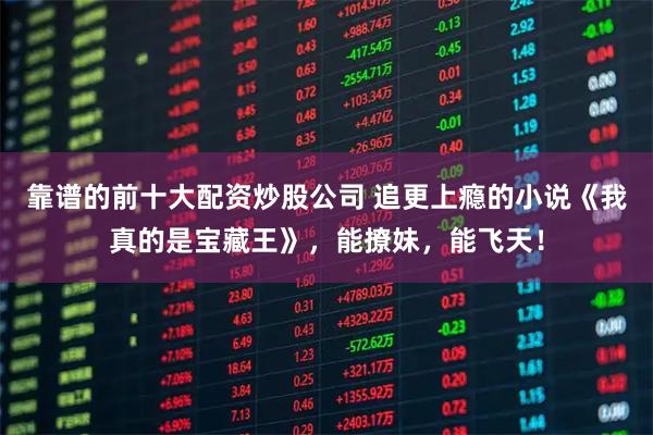 靠谱的前十大配资炒股公司 追更上瘾的小说《我真的是宝藏王》，能撩妹，能飞天！