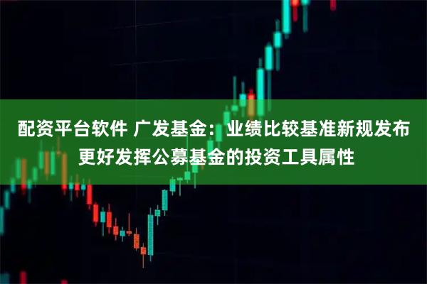 配资平台软件 广发基金：业绩比较基准新规发布 更好发挥公募基金的投资工具属性