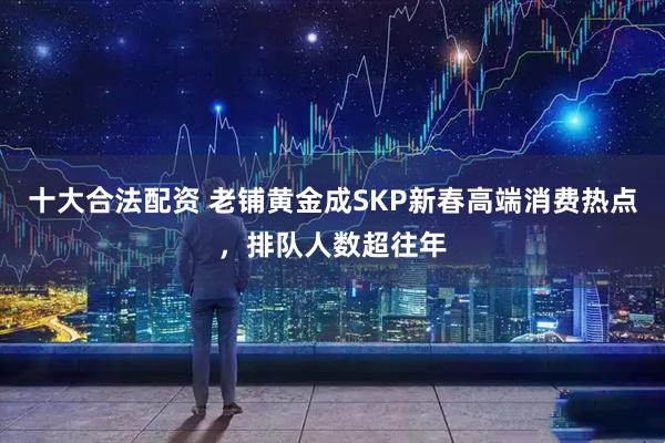 十大合法配资 老铺黄金成SKP新春高端消费热点，排队人数超往年