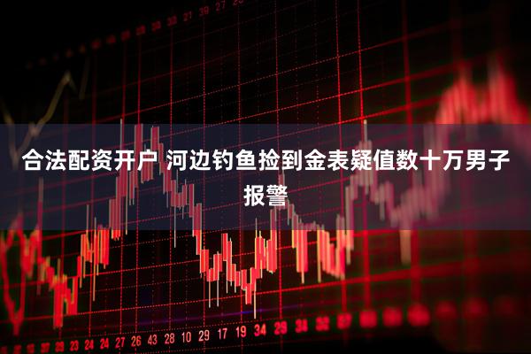 合法配资开户 河边钓鱼捡到金表疑值数十万男子报警