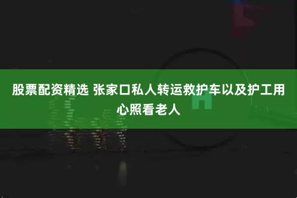 股票配资精选 张家口私人转运救护车以及护工用心照看老人