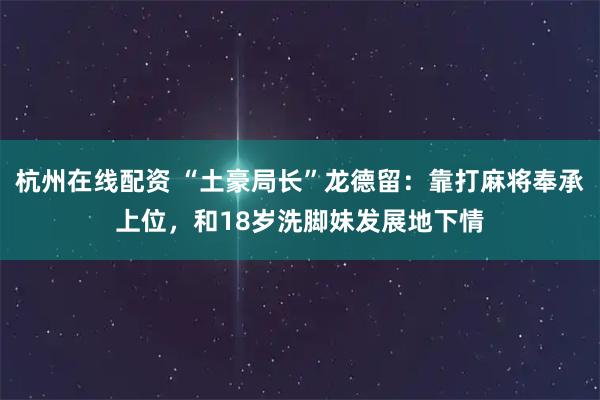 杭州在线配资 “土豪局长”龙德留：靠打麻将奉承上位，和18岁洗脚妹发展地下情