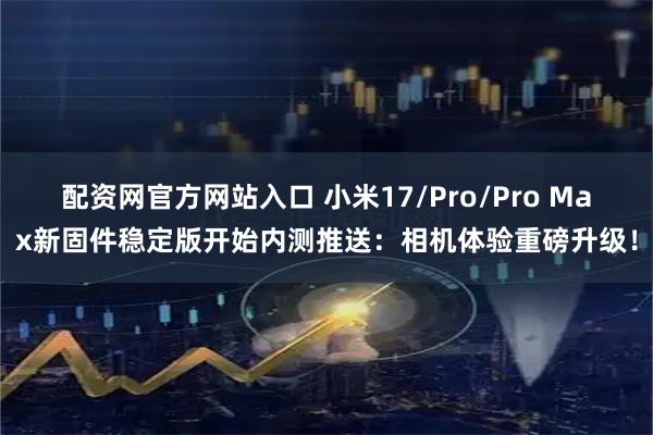 配资网官方网站入口 小米17/Pro/Pro Max新固件稳定版开始内测推送：相机体验重磅升级！
