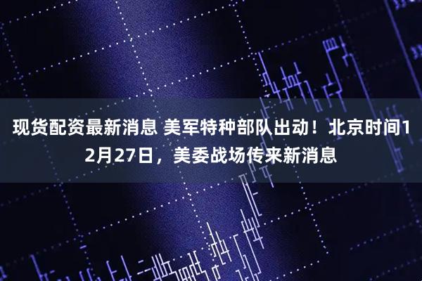 现货配资最新消息 美军特种部队出动！北京时间12月27日，美委战场传来新消息