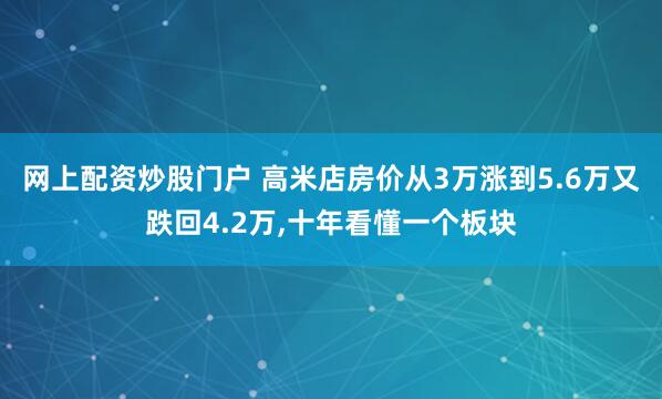 网上配资炒股门户 高米店房价从3万涨到5.6万又跌回4.2万,十年看懂一个板块