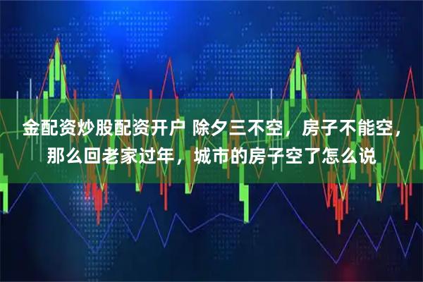 金配资炒股配资开户 除夕三不空，房子不能空，那么回老家过年，城市的房子空了怎么说