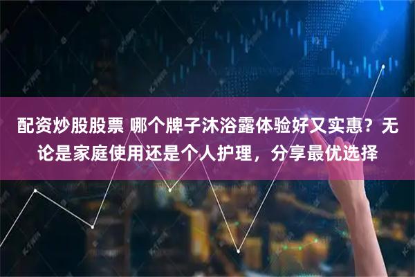 配资炒股股票 哪个牌子沐浴露体验好又实惠？无论是家庭使用还是个人护理，分享最优选择