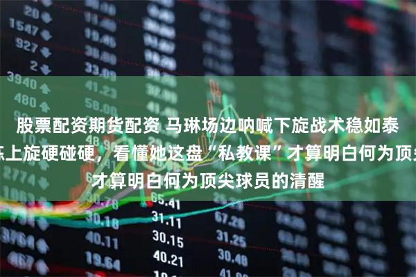 股票配资期货配资 马琳场边呐喊下旋战术稳如泰山,莎莎偏练上旋硬碰硬,看懂她这盘“私教课”才算明白何为顶尖球员的清醒