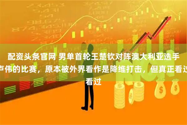 配资头条官网 男单首轮王楚钦对阵澳大利亚选手卢伟的比赛，原本被外界看作是降维打击，但真正看过