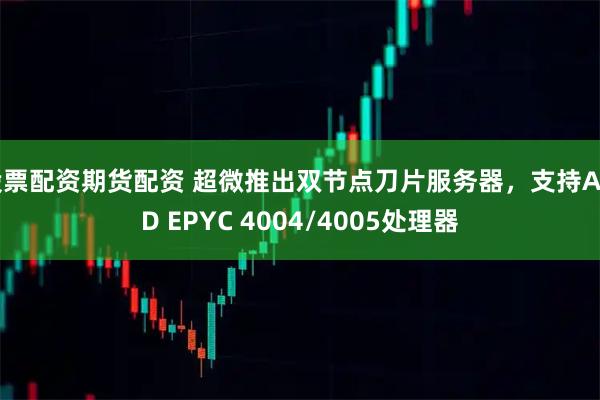 股票配资期货配资 超微推出双节点刀片服务器,支持AMD EPYC 4004/4005处理器