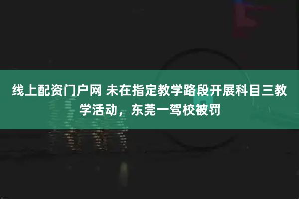 线上配资门户网 未在指定教学路段开展科目三教学活动，东莞一驾校被罚