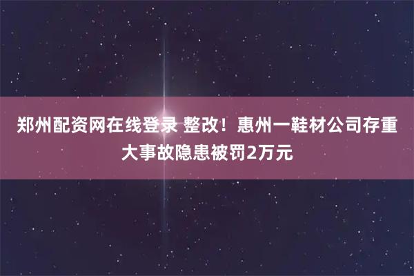 郑州配资网在线登录 整改！惠州一鞋材公司存重大事故隐患被罚2万元