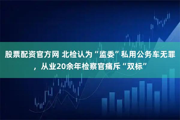 股票配资官方网 北检认为“监委”私用公务车无罪,从业20余年检察官痛斥“双标”
