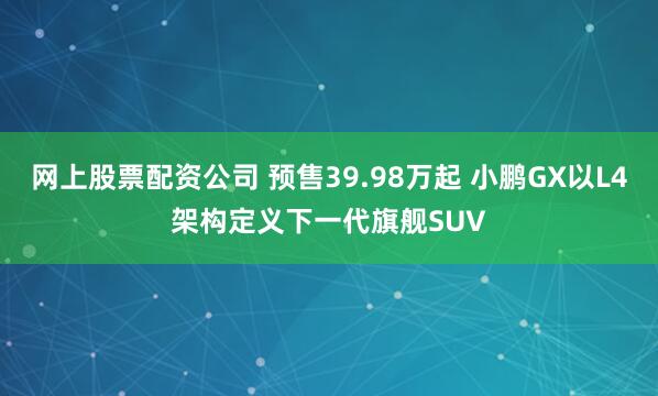 网上股票配资公司 预售39.98万起 小鹏GX以L4架构定义下一代旗舰SUV