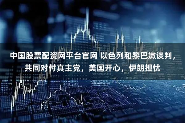 中国股票配资网平台官网 以色列和黎巴嫩谈判，共同对付真主党，美国开心，伊朗担忧