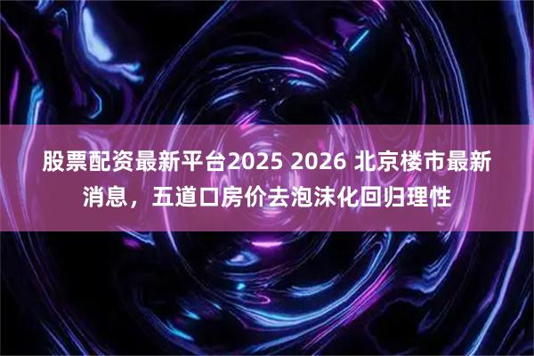 股票配资最新平台2025 2026 北京楼市最新消息，五道口房价去泡沫化回归理性