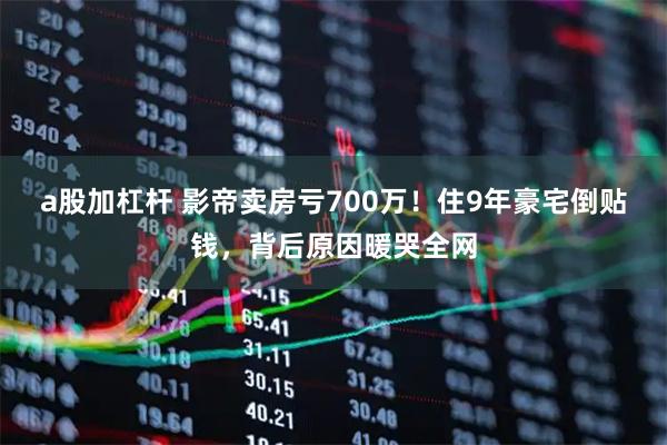 a股加杠杆 影帝卖房亏700万！住9年豪宅倒贴钱，背后原因暖哭全网