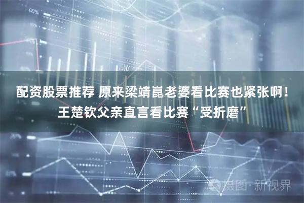 配资股票推荐 原来梁靖崑老婆看比赛也紧张啊！王楚钦父亲直言看比赛“受折磨”