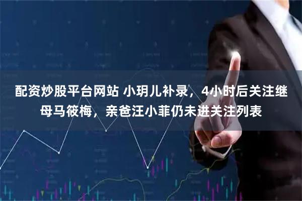 配资炒股平台网站 小玥儿补录，4小时后关注继母马筱梅，亲爸汪小菲仍未进关注列表