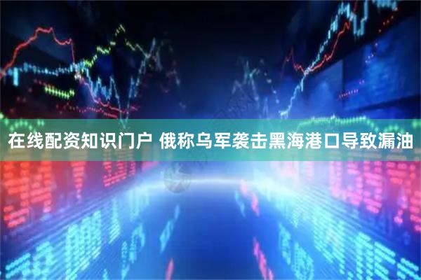 在线配资知识门户 俄称乌军袭击黑海港口导致漏油