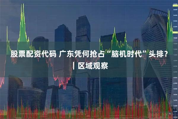 股票配资代码 广东凭何抢占“脑机时代”头排？｜区域观察