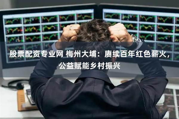 股票配资专业网 梅州大埔:赓续百年红色薪火,公益赋能乡村振兴