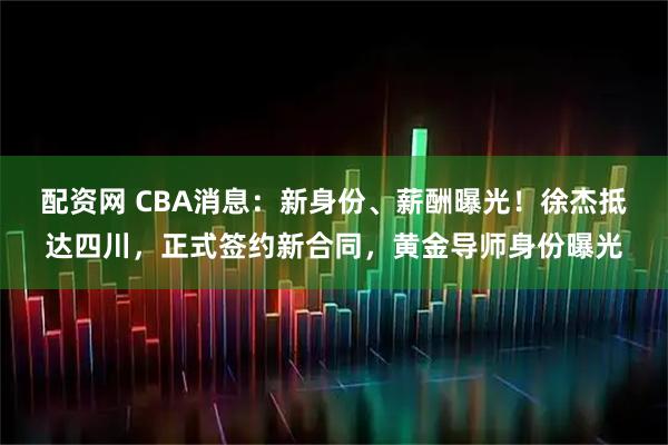 配资网 CBA消息：新身份、薪酬曝光！徐杰抵达四川，正式签约新合同，黄金导师身份曝光
