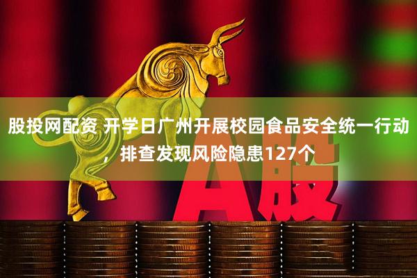 股投网配资 开学日广州开展校园食品安全统一行动，排查发现风险隐患127个