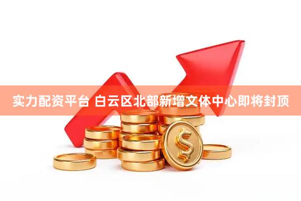 实力配资平台 白云区北部新增文体中心即将封顶